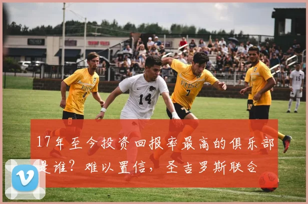 17年至今投资回报率最高的俱乐部是谁？难以置信，圣吉罗斯联合