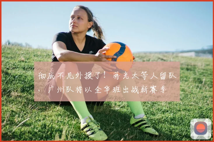 彻底不见外援了！蒋光太等人留队，广州队将以全华班出战新赛季