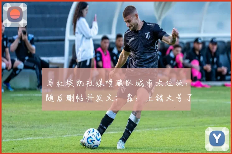 马杜埃凯社媒喷狼队城市太垃圾，随后删帖并发文：靠，上错大号了
