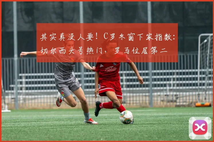 其实真没人要！C罗冬窗下家指数：切尔西头号热门，罗马位居第二