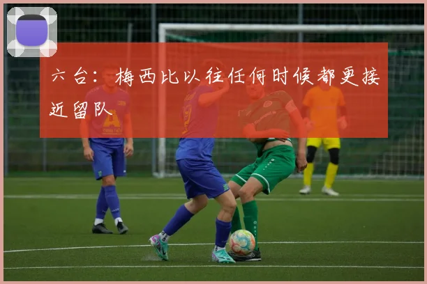 六台：梅西比以往任何时候都更接近留队