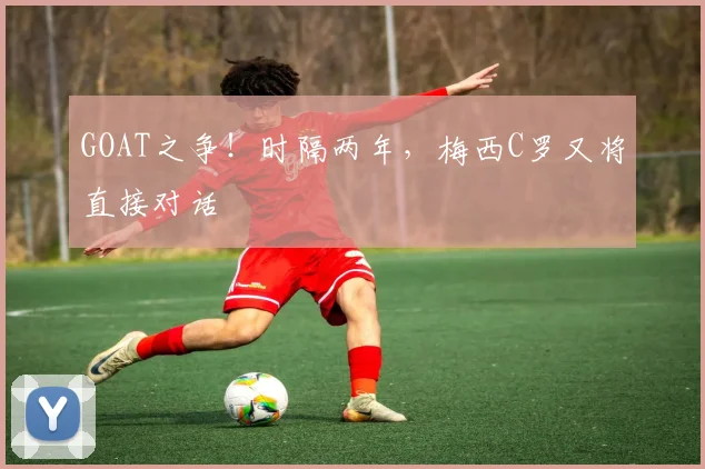 GOAT之争！时隔两年，梅西C罗又将直接对话