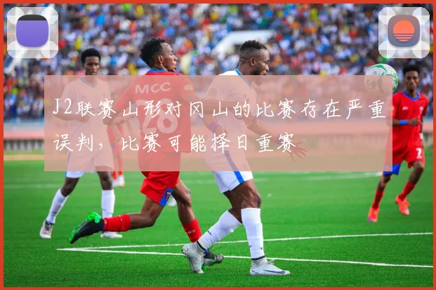 J2联赛山形对冈山的比赛存在严重误判，比赛可能择日重赛