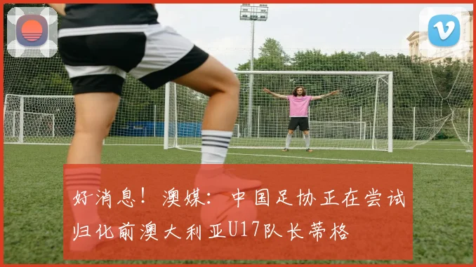好消息！澳媒：中国足协正在尝试归化前澳大利亚U17队长蒂格