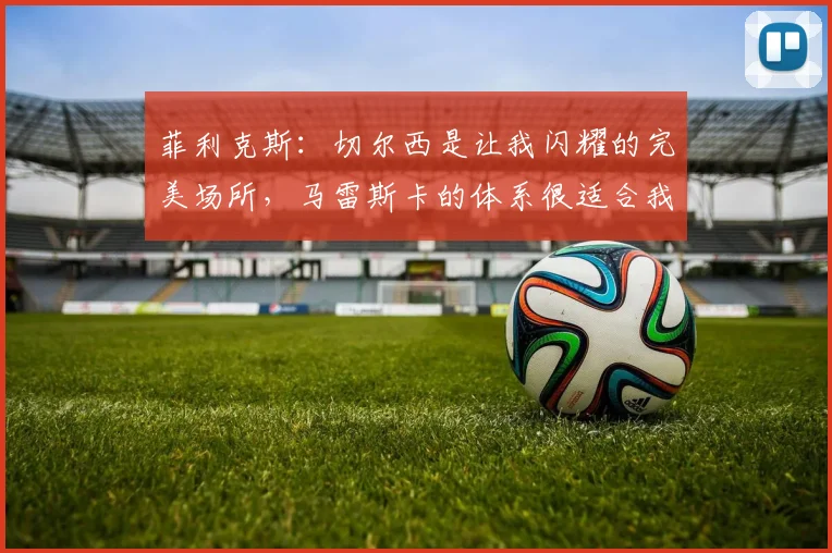 菲利克斯：切尔西是让我闪耀的完美场所，马雷斯卡的体系很适合我