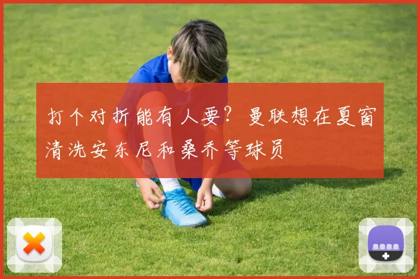 打个对折能有人要？曼联想在夏窗清洗安东尼和桑乔等球员