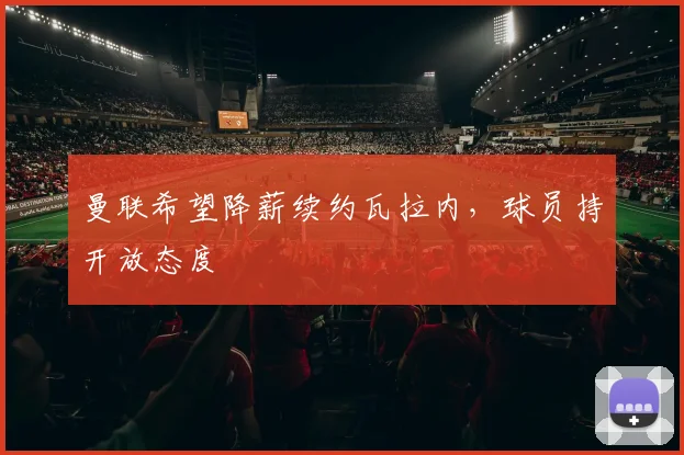 曼联希望降薪续约瓦拉内，球员持开放态度