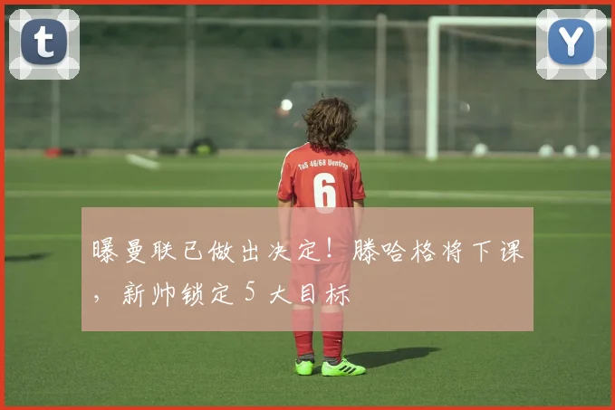 曝曼联已做出决定！滕哈格将下课，新帅锁定 5 大目标