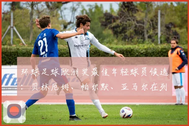 环球足球欧洲奖最佳年轻球员候选：贝林厄姆、帕尔默、亚马尔在列