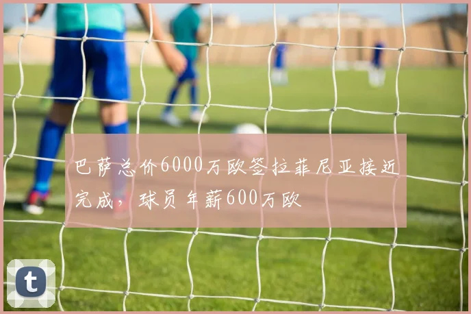 巴萨总价6000万欧签拉菲尼亚接近完成，球员年薪600万欧