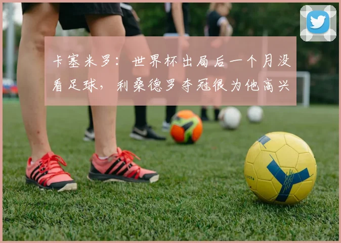 卡塞米罗：世界杯出局后一个月没看足球，利桑德罗夺冠很为他高兴