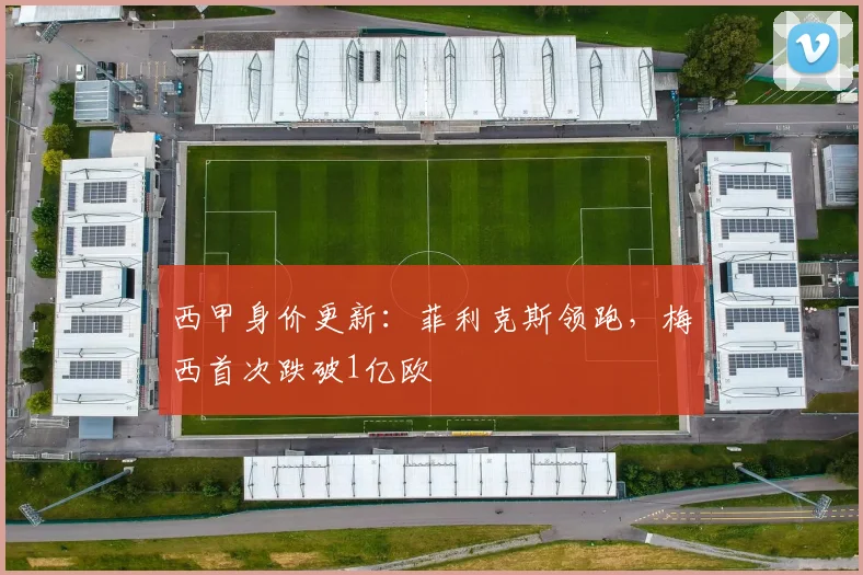 西甲身价更新：菲利克斯领跑，梅西首次跌破1亿欧