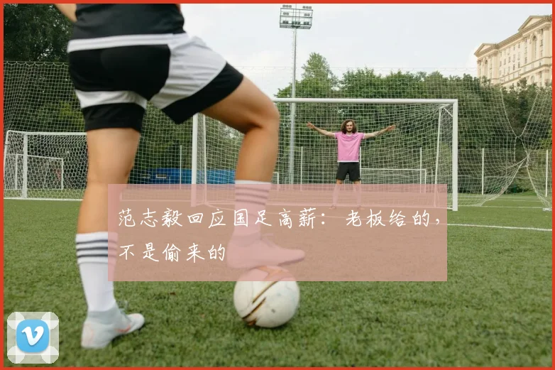 范志毅回应国足高薪：老板给的，不是偷来的