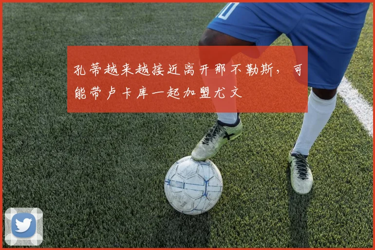 孔蒂越来越接近离开那不勒斯，可能带卢卡库一起加盟尤文
