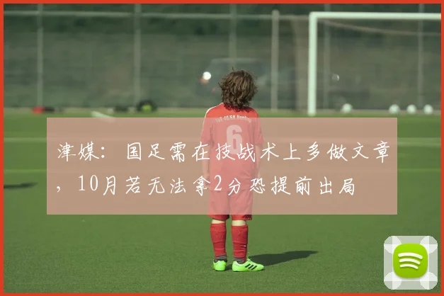津媒：国足需在技战术上多做文章，10月若无法拿2分恐提前出局