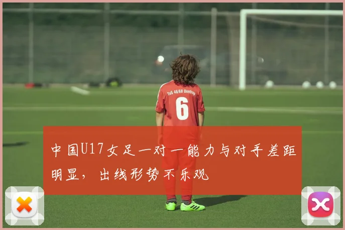 中国U17女足一对一能力与对手差距明显，出线形势不乐观