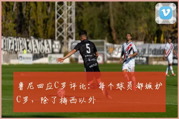 鲁尼回应C罗评论：每个球员都嫉妒C罗，除了梅西以外