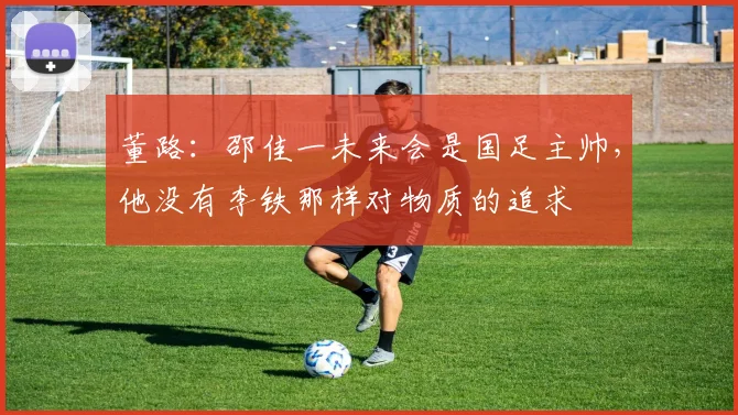 董路：邵佳一未来会是国足主帅，他没有李铁那样对物质的追求