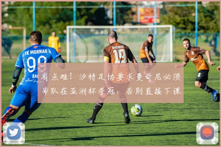 有点难！沙特足协要求曼奇尼必须率队在亚洲杯夺冠，否则直接下课