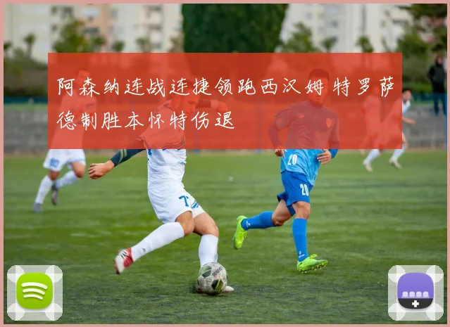 阿森纳连战连捷领跑西汉姆 特罗萨德制胜本怀特伤退