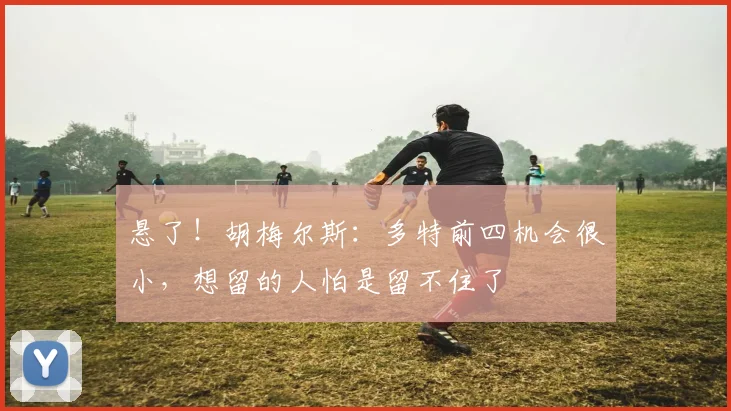 悬了！胡梅尔斯：多特前四机会很小，想留的人怕是留不住了