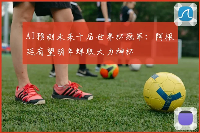 AI预测未来十届世界杯冠军：阿根廷有望明年蝉联大力神杯