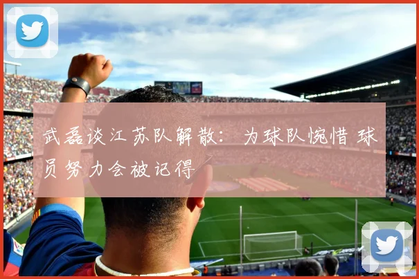 武磊谈江苏队解散：为球队惋惜 球员努力会被记得