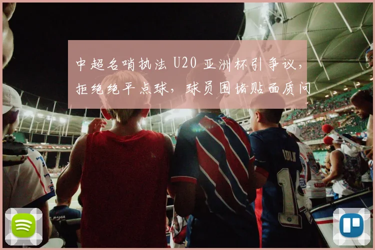 中超名哨执法 U20 亚洲杯引争议，拒绝绝平点球，球员围堵贴面质问！