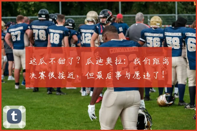 这瓜不甜了？瓜迪奥拉：我们距离决赛很接近，但最后事与愿违了！