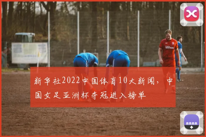 新华社2022中国体育10大新闻，中国女足亚洲杯夺冠进入榜单
