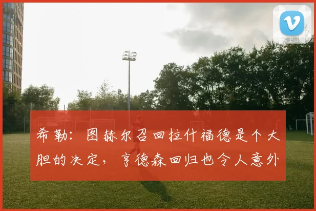 希勒：图赫尔召回拉什福德是个大胆的决定，亨德森回归也令人意外