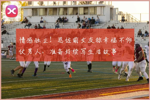 情感独立！恩佐前女友称幸福不仰仗男人，准备好续写生活故事