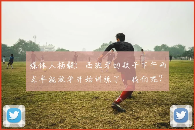 媒体人杨毅：西班牙的孩子下午两点半就放学开始训练了，我们呢？
