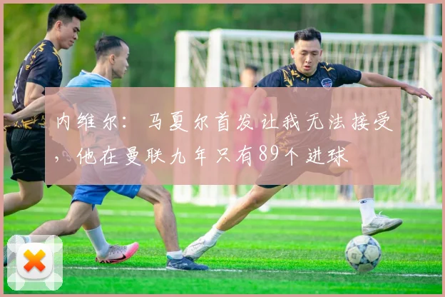 内维尔：马夏尔首发让我无法接受，他在曼联九年只有89个进球