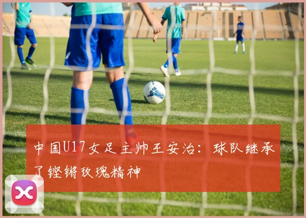中国U17女足主帅王安治：球队继承了铿锵玫瑰精神