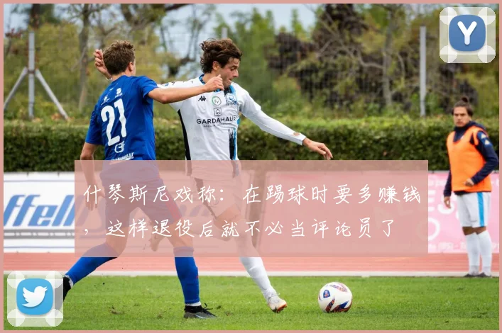 什琴斯尼戏称：在踢球时要多赚钱，这样退役后就不必当评论员了