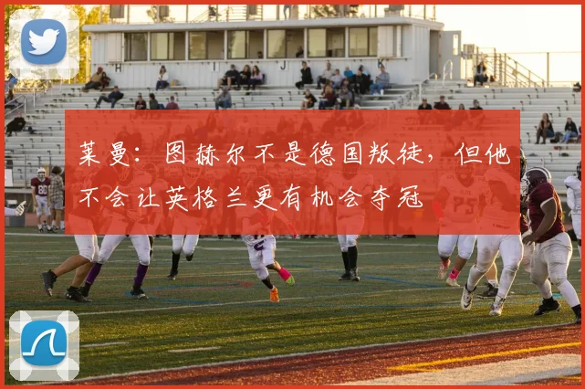 莱曼：图赫尔不是德国叛徒，但他不会让英格兰更有机会夺冠