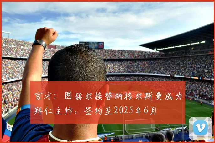 官方：图赫尔接替纳格尔斯曼成为拜仁主帅，签约至2025年6月