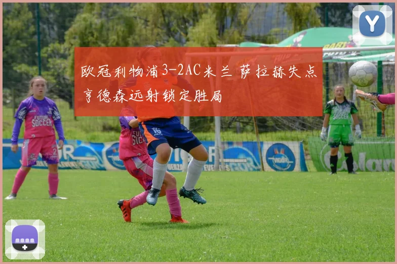 欧冠利物浦3-2AC米兰 萨拉赫失点亨德森远射锁定胜局