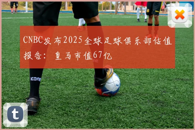 CNBC发布2025全球足球俱乐部估值报告：皇马市值67亿
